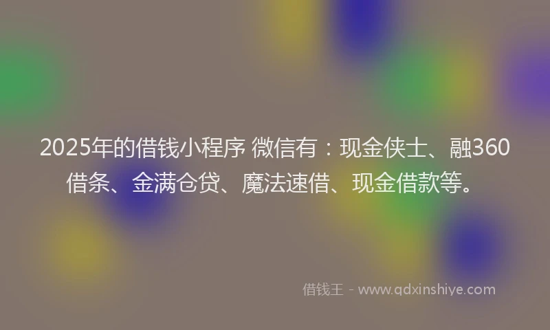 2025年的借钱小程序 微信有：现金侠士、融360借条、金满仓贷、魔法速借、现金借款等。