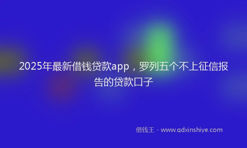 2025年最新借钱贷款app，罗列五个不上征信报告的贷款口子