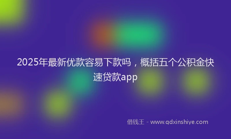 2025年最新优款容易下款吗，概括五个公积金快速贷款app