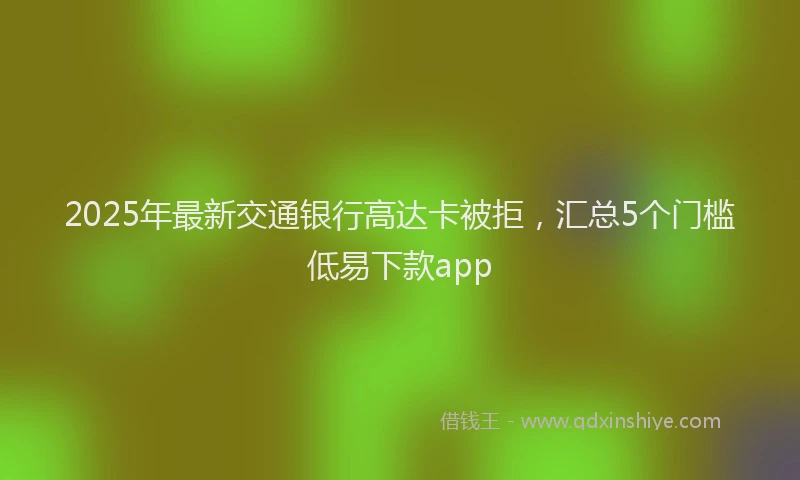 2025年最新交通银行高达卡被拒，汇总5个门槛低易下款app