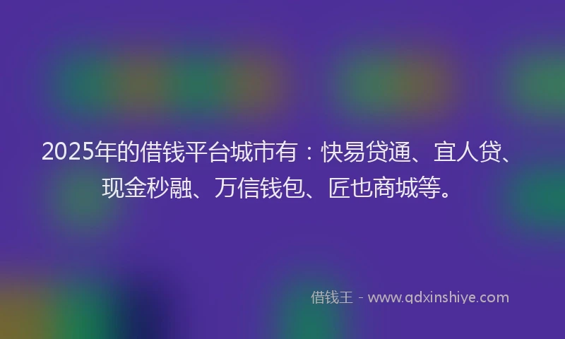 2025年的借钱平台城市有：快易贷通、宜人贷、现金秒融、万信钱包、匠也商城等。