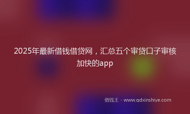 2025年最新借钱借贷网，汇总五个审贷口子审核加快的app