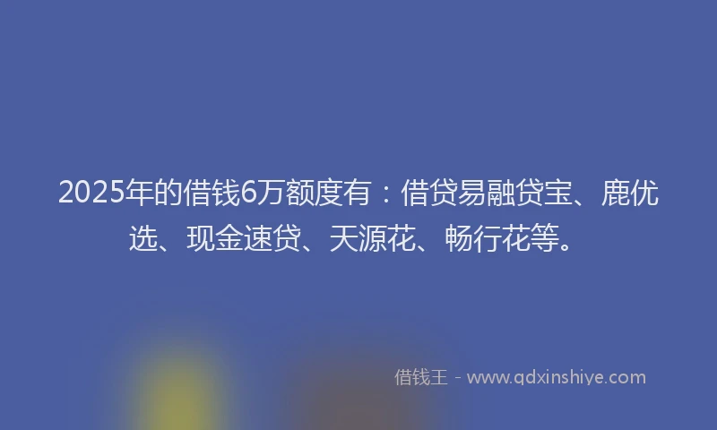 2025年的借钱6万额度有：借贷易融贷宝、鹿优选、现金速贷、天源花、畅行花等。