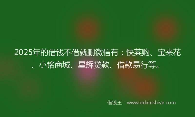 2025年的借钱不借就删微信有：快莱购、宝来花、小铭商城、星辉贷款、借款易行等。