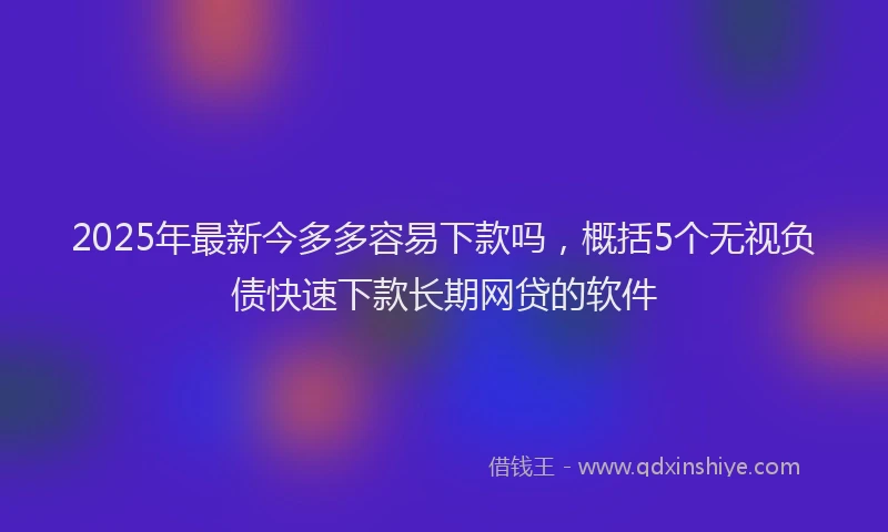 2025年最新今多多容易下款吗，概括5个无视负债快速下款长期网贷的软件