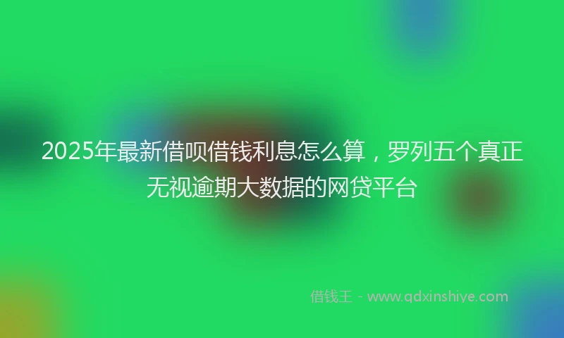 2025年最新借呗借钱利息怎么算，罗列五个真正无视逾期大数据的网贷平台