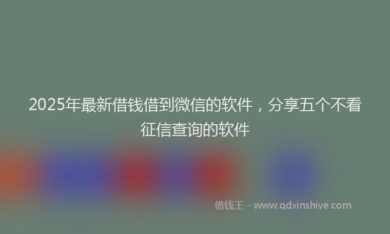 2025年最新借钱借到微信的软件，分享五个不看征信查询的软件