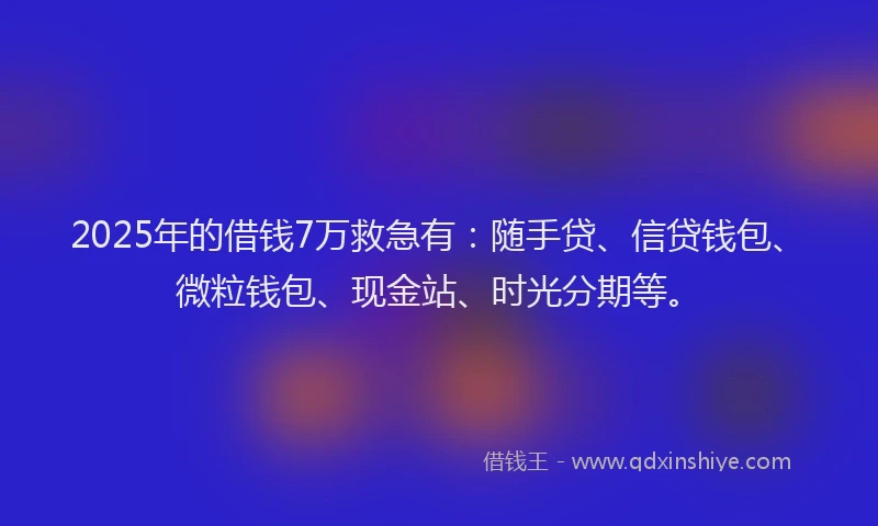2025年的借钱7万救急有：随手贷、信贷钱包、微粒钱包、现金站、时光分期等。
