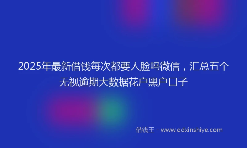 2025年最新借钱每次都要人脸吗微信，汇总五个无视逾期大数据花户黑户口子