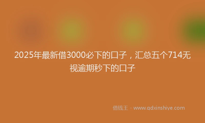 2025年最新借3000必下的口子，汇总五个714无视逾期秒下的口子