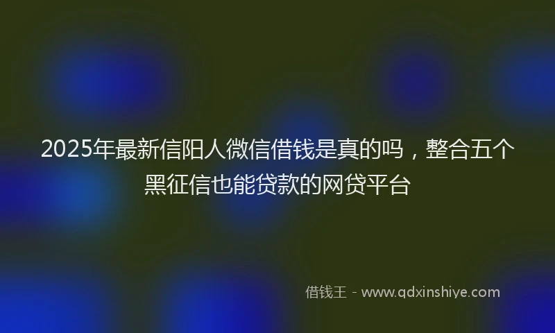2025年最新信阳人微信借钱是真的吗，整合五个黑征信也能贷款的网贷平台