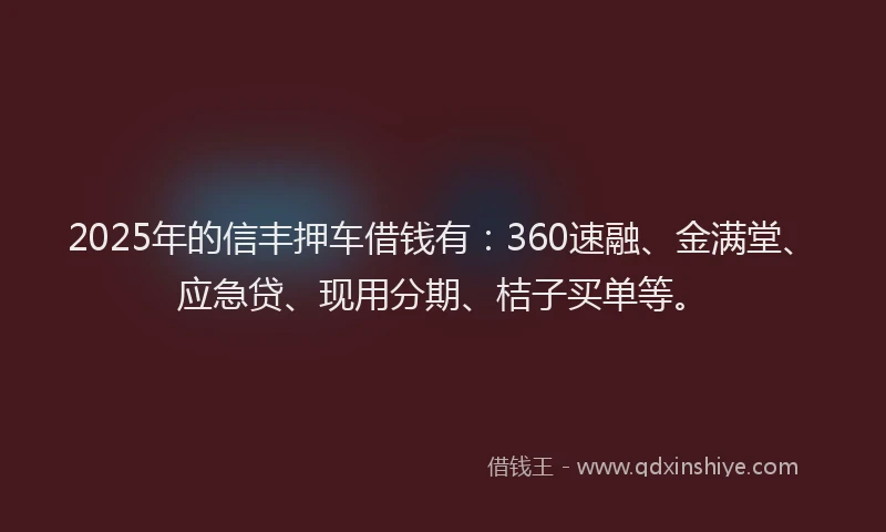 2025年的信丰押车借钱有：360速融、金满堂、应急贷、现用分期、桔子买单等。