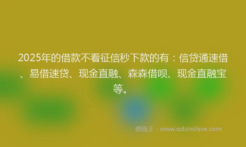 2025年的借款不看征信秒下款的有：信贷通速借、易借速贷、现金直融、森森借呗、现金直融宝等。