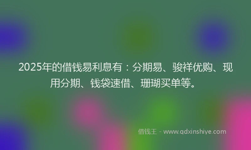 2025年的借钱易利息有：分期易、骏祥优购、现用分期、钱袋速借、珊瑚买单等。