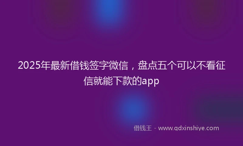 2025年最新借钱签字微信，盘点五个可以不看征信就能下款的app