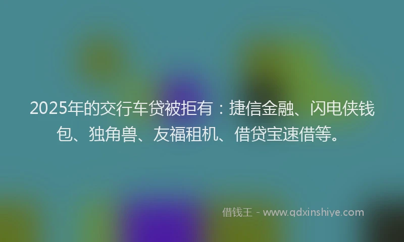 2025年的交行车贷被拒有：捷信金融、闪电侠钱包、独角兽、友福租机、借贷宝速借等。