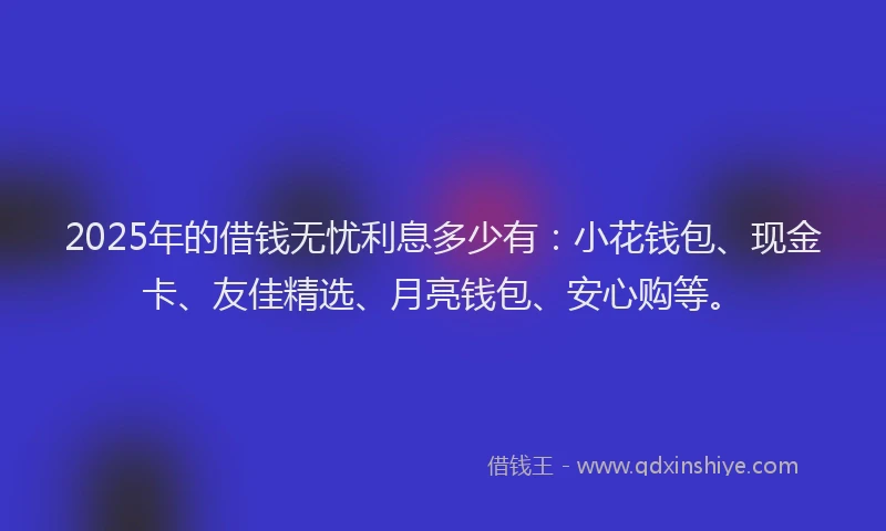 2025年的借钱无忧利息多少有：小花钱包、现金卡、友佳精选、月亮钱包、安心购等。