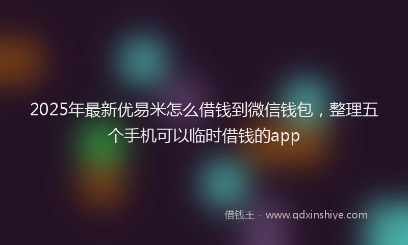 2025年最新优易米怎么借钱到微信钱包，整理五个手机可以临时借钱的app