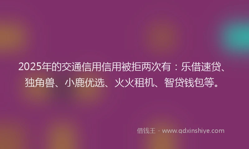 2025年的交通信用信用被拒两次有：乐借速贷、独角兽、小鹿优选、火火租机、智贷钱包等。