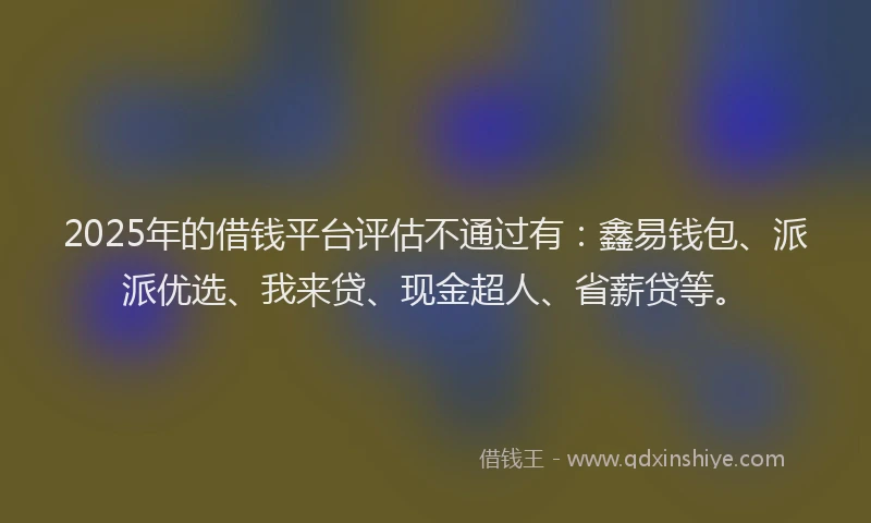 2025年的借钱平台评估不通过有：鑫易钱包、派派优选、我来贷、现金超人、省薪贷等。