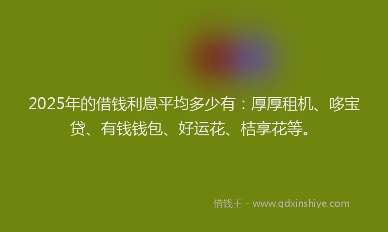 2025年的借钱利息平均多少有：厚厚租机、哆宝贷、有钱钱包、好运花、桔享花等。