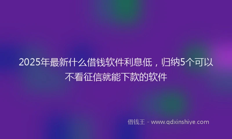2025年最新什么借钱软件利息低，归纳5个可以不看征信就能下款的软件
