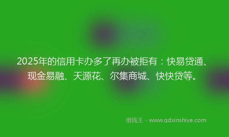 2025年的信用卡办多了再办被拒有：快易贷通、现金易融、天源花、尔集商城、快快贷等。