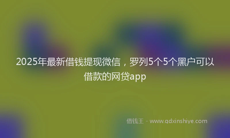 2025年最新借钱提现微信，罗列5个5个黑户可以借款的网贷app
