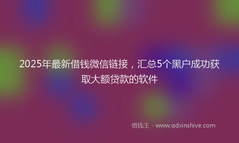 2025年最新借钱微信链接，汇总5个黑户成功获取大额贷款的软件