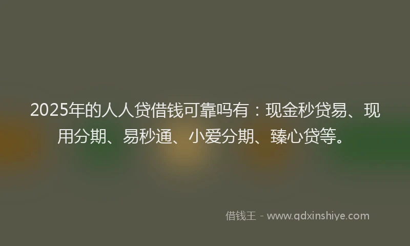 2025年的人人贷借钱可靠吗有：现金秒贷易、现用分期、易秒通、小爱分期、臻心贷等。