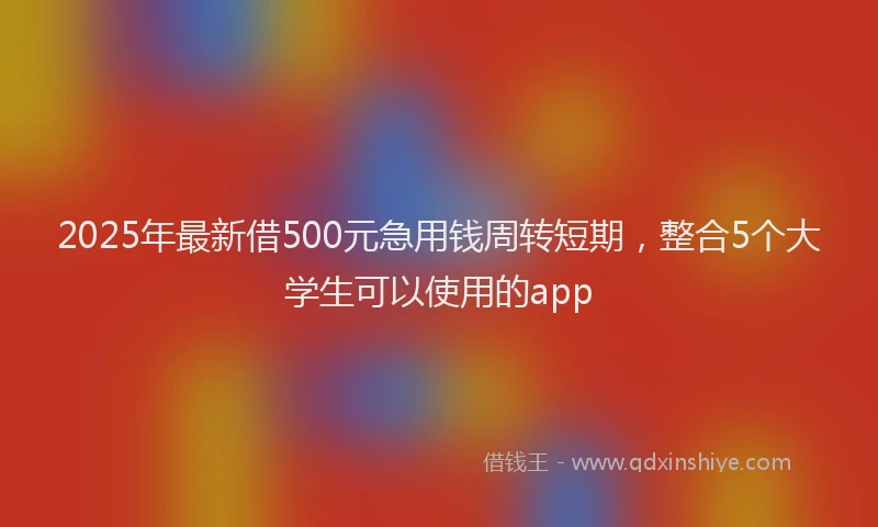 2025年最新借500元急用钱周转短期，整合5个大学生可以使用的app