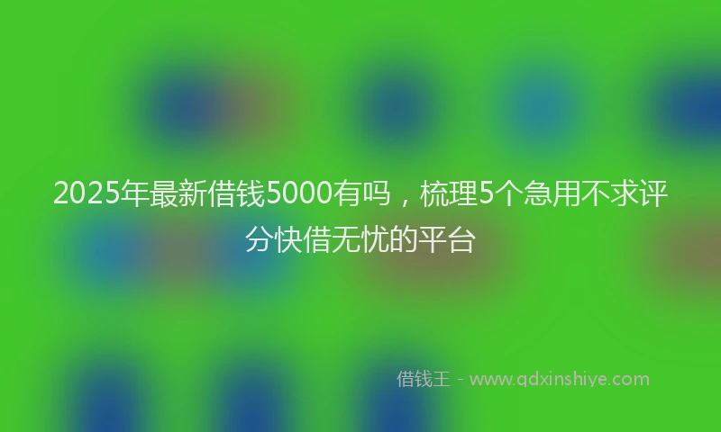 2025年最新借钱5000有吗，梳理5个急用不求评分快借无忧的平台