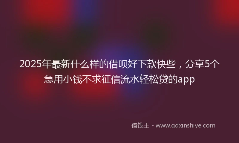 2025年最新什么样的借呗好下款快些，分享5个急用小钱不求征信流水轻松贷的app