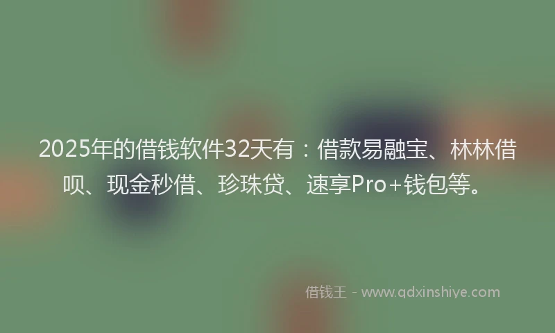 2025年的借钱软件32天有：借款易融宝、林林借呗、现金秒借、珍珠贷、速享Pro+钱包等。