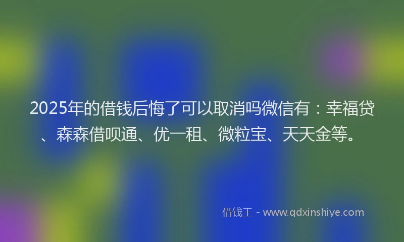 2025年的借钱后悔了可以取消吗微信有：幸福贷、森森借呗通、优一租、微粒宝、天天金等。