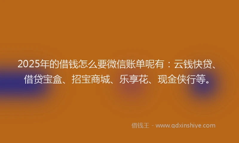 2025年的借钱怎么要微信账单呢有：云钱快贷、借贷宝盒、招宝商城、乐享花、现金侠行等。