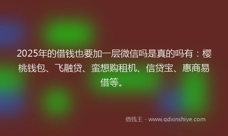 2025年的借钱也要加一层微信吗是真的吗有：樱桃钱包、飞融贷、蛮想购租机、信贷宝、惠商易借等。
