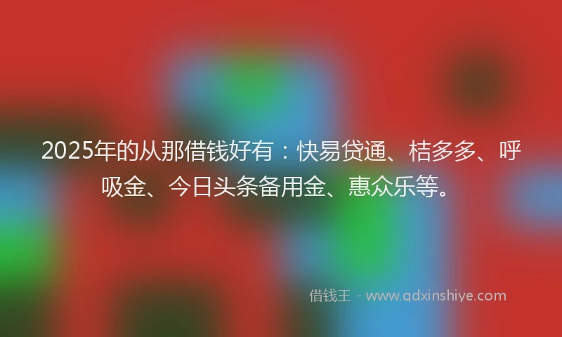 2025年的从那借钱好有：快易贷通、桔多多、呼吸金、今日头条备用金、惠众乐等。