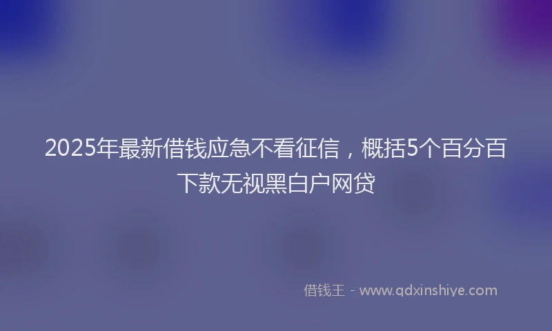 2025年最新借钱应急不看征信，概括5个百分百下款无视黑白户网贷
