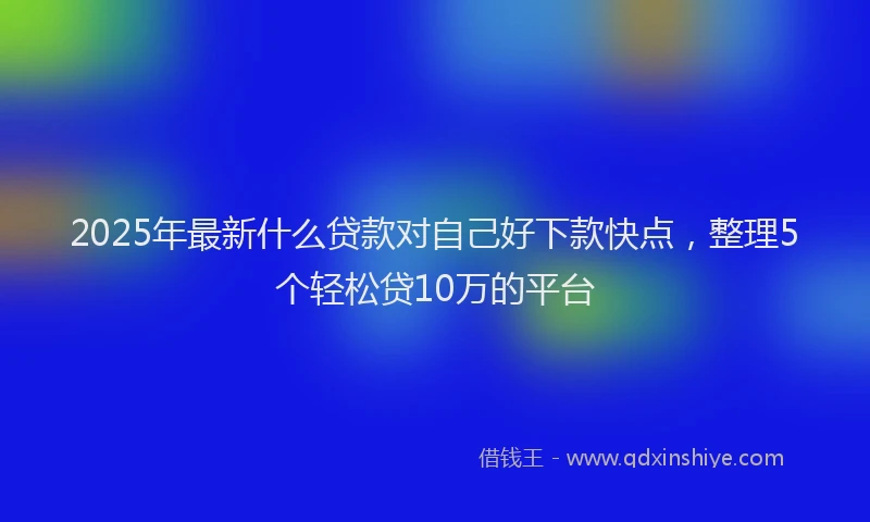 2025年最新什么贷款对自己好下款快点，整理5个轻松贷10万的平台