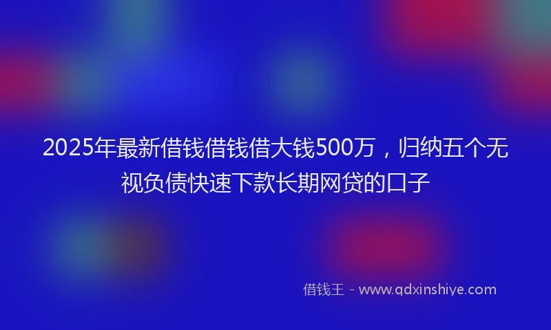 2025年最新借钱借钱借大钱500万，归纳五个无视负债快速下款长期网贷的口子