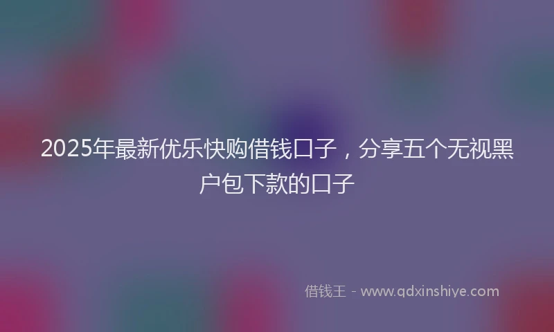 2025年最新优乐快购借钱口子，分享五个无视黑户包下款的口子