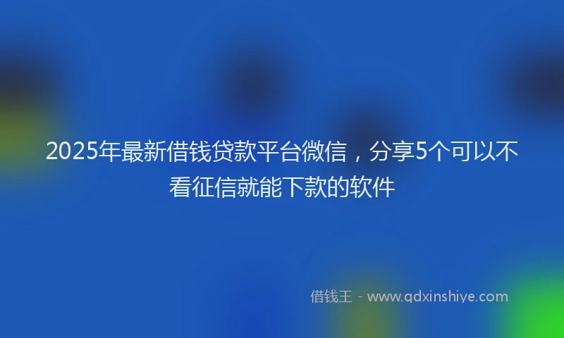 2025年最新借钱贷款平台微信，分享5个可以不看征信就能下款的软件