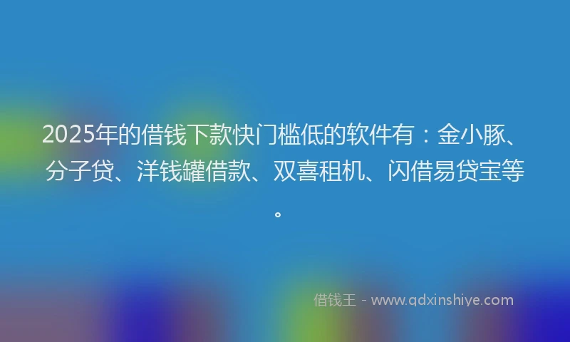 2025年的借钱下款快门槛低的软件有：金小豚、分子贷、洋钱罐借款、双喜租机、闪借易贷宝等。