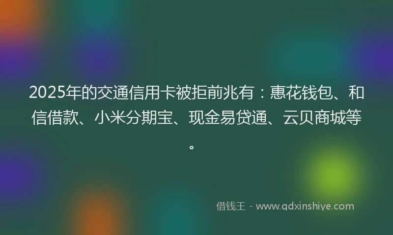 2025年的交通信用卡被拒前兆有：惠花钱包、和信借款、小米分期宝、现金易贷通、云贝商城等。