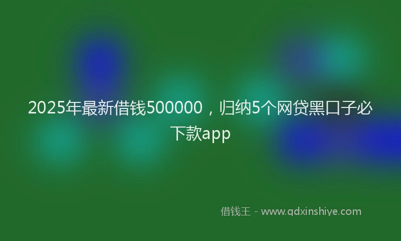 2025年最新借钱500000，归纳5个网贷黑口子必下款app