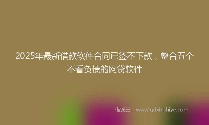 2025年最新借款软件合同已签不下款，整合五个不看负债的网贷软件