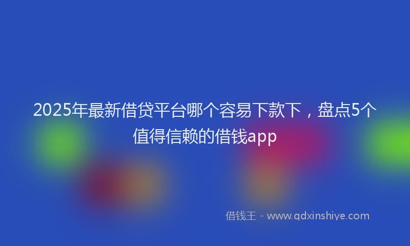 2025年最新借贷平台哪个容易下款下，盘点5个值得信赖的借钱app