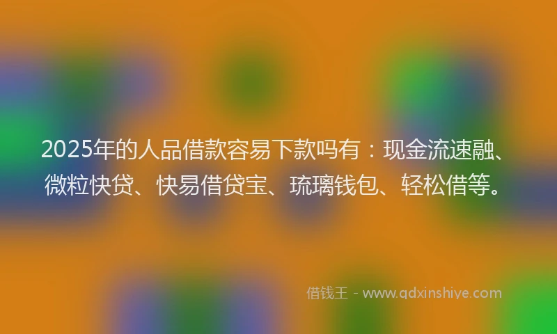 2025年的人品借款容易下款吗有：现金流速融、微粒快贷、快易借贷宝、琉璃钱包、轻松借等。