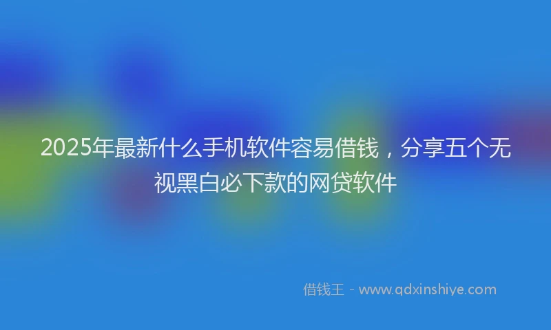 2025年最新什么手机软件容易借钱，分享五个无视黑白必下款的网贷软件